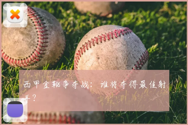 西甲金靴争夺战:谁将夺得最佳射手?