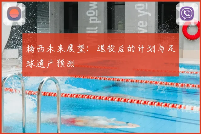 梅西未来展望:退役后的计划与足球遗产预测