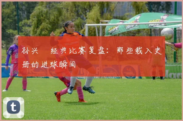 孙兴慜经典比赛复盘:那些载入史册的进球瞬间