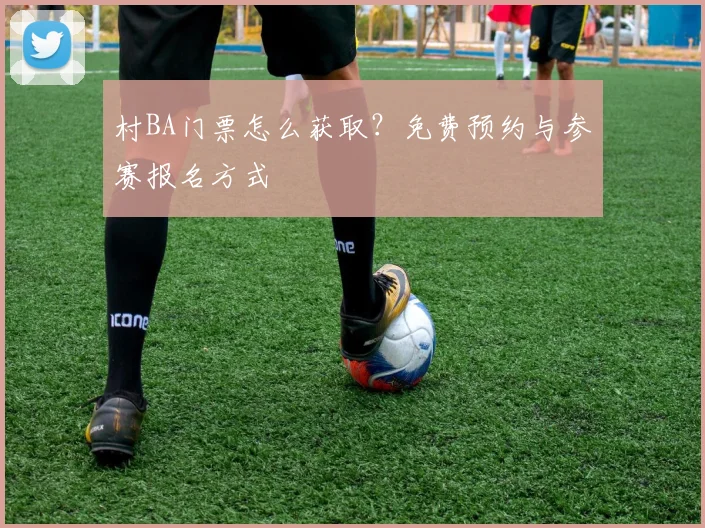 村BA门票怎么获取?免费预约与参赛报名方式