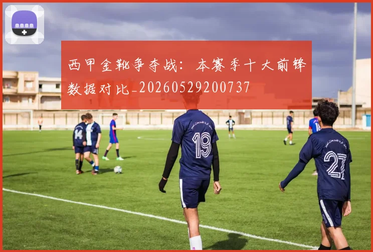 西甲金靴争夺战:本赛季十大前锋数据对比_20260529200737