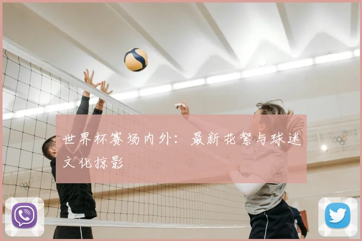 世界杯赛场内外：最新花絮与球迷文化掠影