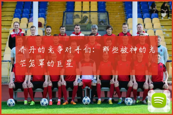 乔丹的竞争对手们:那些被神的光芒笼罩的巨星